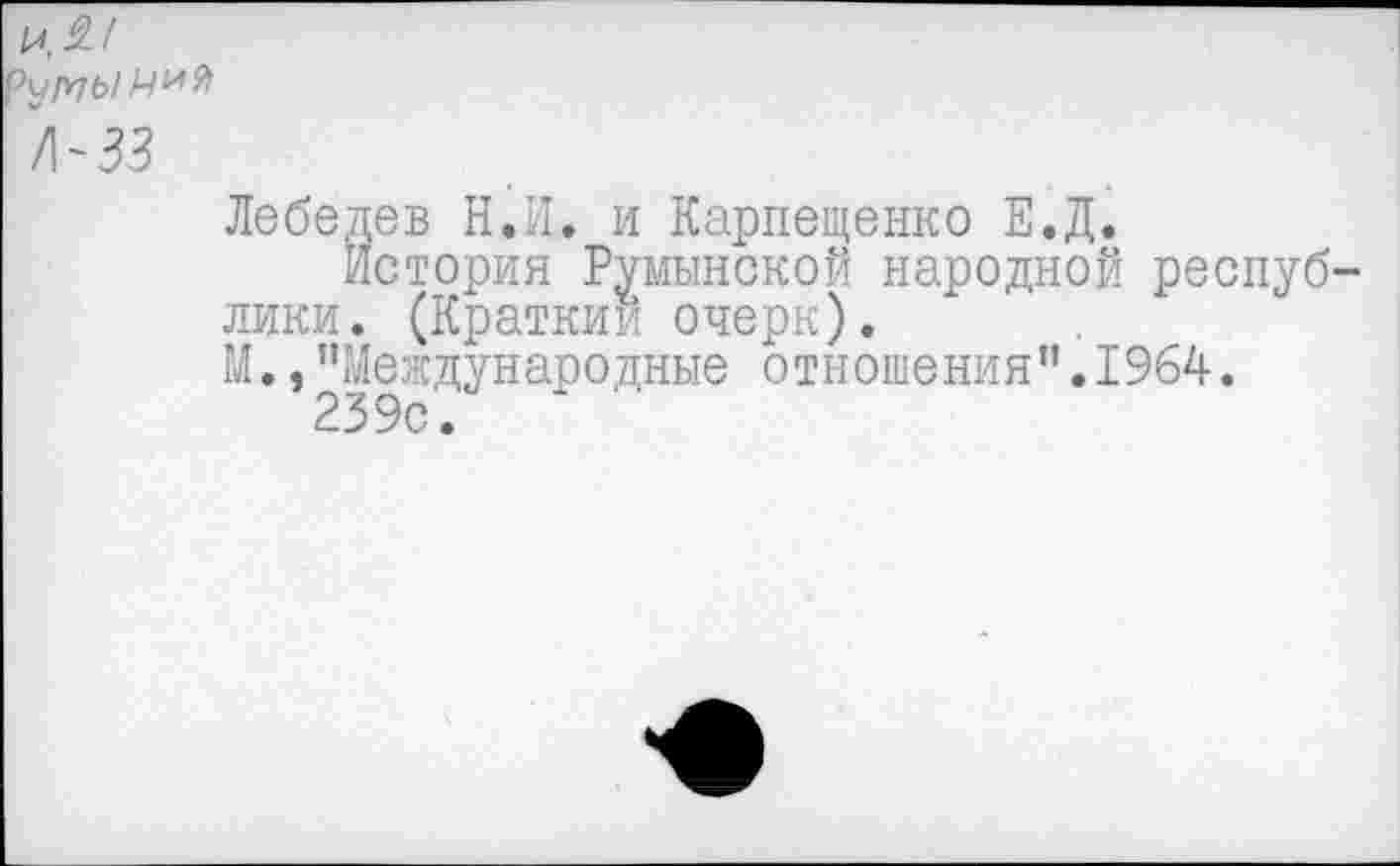 ﻿и, 9!
\рпЫ 1-1
/мз
Лебедев Н.И. и Карпещенко Е.Д.
История Румынской народной республики. (Кратким очерк).
М.,"Международные отношения".1964.
239с.